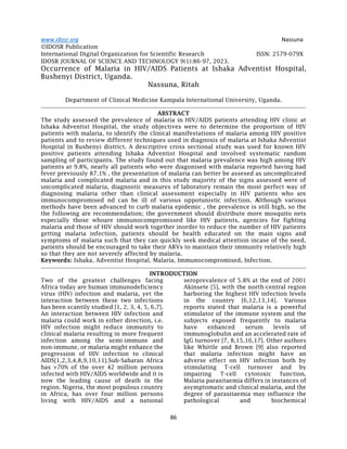 www.idosr.org Nassuna
86
©IDOSR Publication
International Digital Organization for Scientific Research ISSN: 2579-079X
IDOSR JOURNAL OF SCIENCE AND TECHNOLOGY 9(1):86-97, 2023.
Occurrence of Malaria in HIV/AIDS Patients at Ishaka Adventist Hospital,
Bushenyi District, Uganda.
Nassuna, Ritah
Department of Clinical Medicine Kampala International University, Uganda.
ABSTRACT
The study assessed the prevalence of malaria in HIV/AIDS patients attending HIV clinic at
Ishaka Adventist Hospital, the study objectives were to determine the proportion of HIV
patients with malaria, to identify the clinical manifestations of malaria among HIV positive
patients and to review different techniques used in diagnosis of malaria at Ishaka Adventist
Hospital in Bushenyi district. A descriptive cross sectional study was used for known HIV
positive patients attending Ishaka Adventist Hospital and involved systematic random
sampling of participants. The study found out that malaria prevalence was high among HIV
patients at 9.8%, nearly all patients who were diagonised with malaria reported having had
fever previously 87.1% , the presentation of malaria can better be assesed as uncomplicated
malaria and complicated malaria and in this study majority of the signs assessed were of
uncomplicated malaria, diagnostic measures of laboratory remain the most perfect way of
diagnosing malaria other than clinical assessment especially in HIV patients who are
immunocompromised nd can be ill of various oppotunistic infection. Although various
methods have been advanced to curb malaria epidemic , the prevalence is still high, so the
the following are recommendation; the government should distribute more mosquito nets
especially those whoare immunocompromissed like HIV patients, agencies for fighting
malaria and those of HIV should work together inorder to reduce the number of HIV patients
getting malaria infection, patients should be health educated on the main signs and
symptoms of malaria such that they can quickly seek medical attention incase of the need,
patients should be encouraged to take their ARVs to maintain their immunity relatively high
so that they are not severely affected by malaria.
Keywords: Ishaka, Adventist Hospital, Malaria, Immunocompromised, Infection.
INTRODUCTION
Two of the greatest challenges facing
Africa today are human immunodeficiency
virus (HIV) infection and malaria, yet the
interaction between these two infections
has been scantily studied [1, 2, 3, 4, 5, 6,7].
An interaction between HIV infection and
malaria could work in either direction, i.e.
HIV infection might reduce immunity to
clinical malaria resulting in more frequent
infection among the semi-immune and
non-immune, or malaria might enhance the
progression of HIV infection to clinical
AIDS[1,2,3,4,8,9,10,11].Sub-Saharan Africa
has >70% of the over 42 million persons
infected with HIV/AIDS worldwide and it is
now the leading cause of death in the
region. Nigeria, the most populous country
in Africa, has over four million persons
living with HIV/AIDS and a national
seroprevalence of 5.8% at the end of 2001
Akinsete [5], with the north-central region
harboring the highest HIV infection levels
in the country [6,12,13,14]. Various
reports stated that malaria is a powerful
stimulator of the immune system and the
subjects exposed frequently to malaria
have enhanced serum levels of
immunoglobulin and an accelerated rate of
IgG turnover [7, 8,15,16,17]. Other authors
like Whittle and Brown [9] also reported
that malaria infection might have an
adverse effect on HIV infection both by
stimulating T-cell turnover and by
impairing T-cell cytotoxic function.
Malaria parasitaemia differs in instances of
asymptomatic and clinical malaria, and the
degree of parasitaemia may influence the
pathological and biochemical
 
