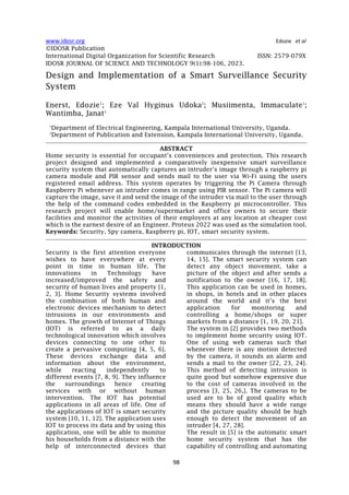 www.idosr.org Edozie et al
98
©IDOSR Publication
International Digital Organization for Scientific Research ISSN: 2579-079X
IDOSR JOURNAL OF SCIENCE AND TECHNOLOGY 9(1):98-106, 2023.
Design and Implementation of a Smart Surveillance Security
System
Enerst, Edozie1
; Eze Val Hyginus Udoka2
; Musiimenta, Immaculate1
;
Wantimba, Janat1
1
Department of Electrical Engineering, Kampala International University, Uganda.
2
Department of Publication and Extension, Kampala International University, Uganda.
ABSTRACT
Home security is essential for occupant’s conveniences and protection. This research
project designed and implemented a comparatively inexpensive smart surveillance
security system that automatically captures an intruder’s image through a raspberry pi
camera module and PIR sensor and sends mail to the user via Wi-Fi using the users
registered email address. This system operates by triggering the Pi Camera through
Raspberry Pi whenever an intruder comes in range using PIR sensor. The Pi camera will
capture the image, save it and send the image of the intruder via mail to the user through
the help of the command codes embedded in the Raspberry pi microcontroller. This
research project will enable home/supermarket and office owners to secure their
facilities and monitor the activities of their employers at any location at cheaper cost
which is the earnest desire of an Engineer. Proteus 2022 was used as the simulation tool.
Keywords: Security, Spy camera, Raspberry pi, IOT, smart security system.
INTRODUCTION
Security is the first attention everyone
wishes to have everywhere at every
point in time in human life. The
innovations in Technology have
increased/improved the safety and
security of human lives and property [1,
2, 3]. Home Security systems involved
the combination of both human and
electronic devices mechanism to detect
intrusions in our environments and
homes. The growth of Internet of Things
(IOT) is referred to as a daily
technological innovation which involves
devices connecting to one other to
create a pervasive computing [4, 5, 6].
These devices exchange data and
information about the environment,
while reacting independently to
different events [7, 8, 9]. They influence
the surroundings hence creating
services with or without human
intervention. The IOT has potential
applications in all areas of life. One of
the applications of IOT is smart security
system [10, 11, 12]. The application uses
IOT to process its data and by using this
application, one will be able to monitor
his households from a distance with the
help of interconnected devices that
communicates through the internet [13,
14, 15]. The smart security system can
detect any object movement, take a
picture of the object and after sends a
notification to the owner [16, 17, 18].
This application can be used in homes,
in shops, in hotels and in other places
around the world and it’s the best
application for monitoring and
controlling a home/shops or super
markets from a distance [1, 19, 20, 21].
The system in [2] provides two methods
to implement home security using IOT.
One of using web cameras such that
whenever there is any motion detected
by the camera, it sounds an alarm and
sends a mail to the owner [22, 23, 24].
This method of detecting intrusion is
quite good but somehow expensive due
to the cost of cameras involved in the
process [3, 25, 26,]. The cameras to be
used are to be of good quality which
means they should have a wide range
and the picture quality should be high
enough to detect the movement of an
intruder [4, 27, 28].
The result in [5] is the automatic smart
home security system that has the
capability of controlling and automating
 