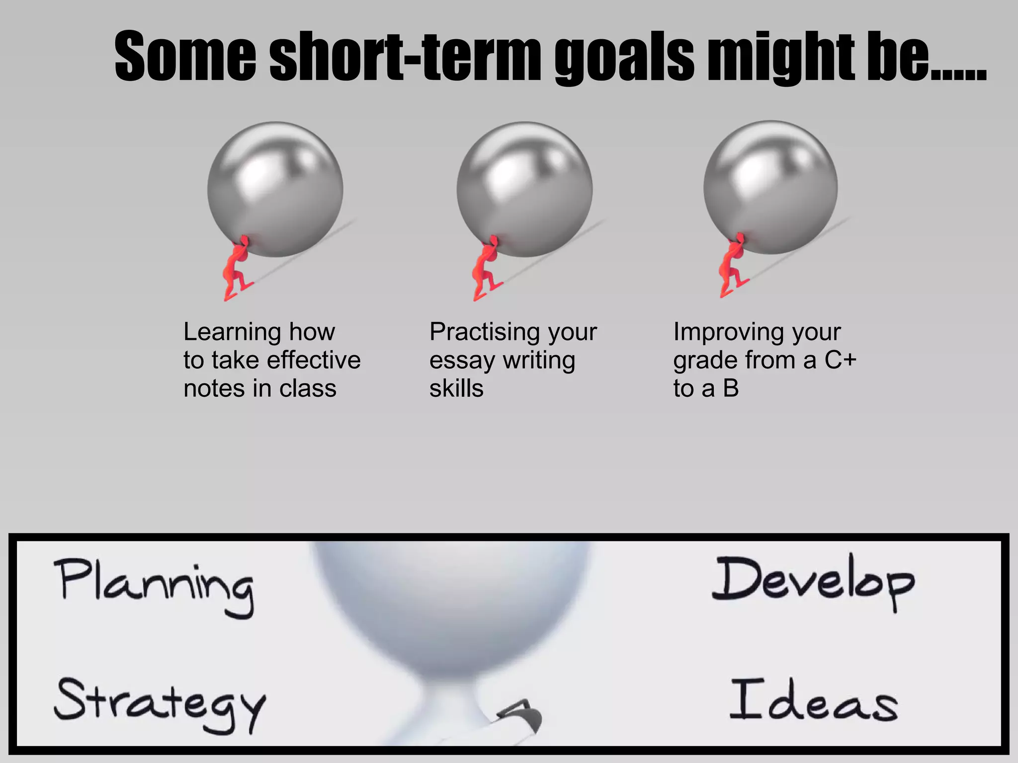 Some short-term goals might be…..



  Learning how        Practising your   Improving your
  to take effective   essay writing     grade from a C+
  notes in class      skills            to a B
 