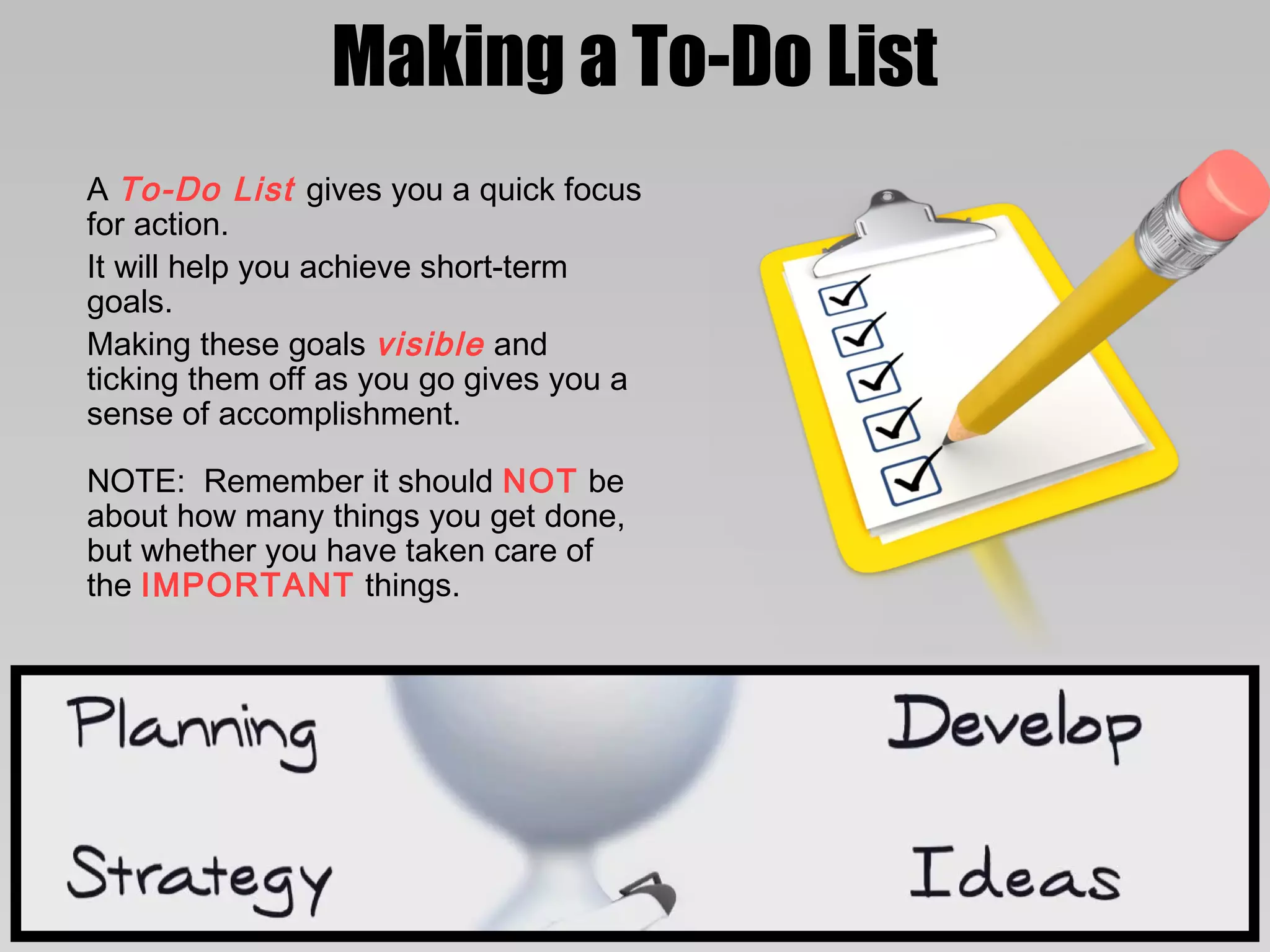 Making a To-Do List
A To-Do List gives you a quick focus
for action.
It will help you achieve short-term
goals.
Making these goals visible and
ticking them off as you go gives you a
sense of accomplishment.

NOTE: Remember it should NOT be
about how many things you get done,
but whether you have taken care of
the IMPORTANT things.
 