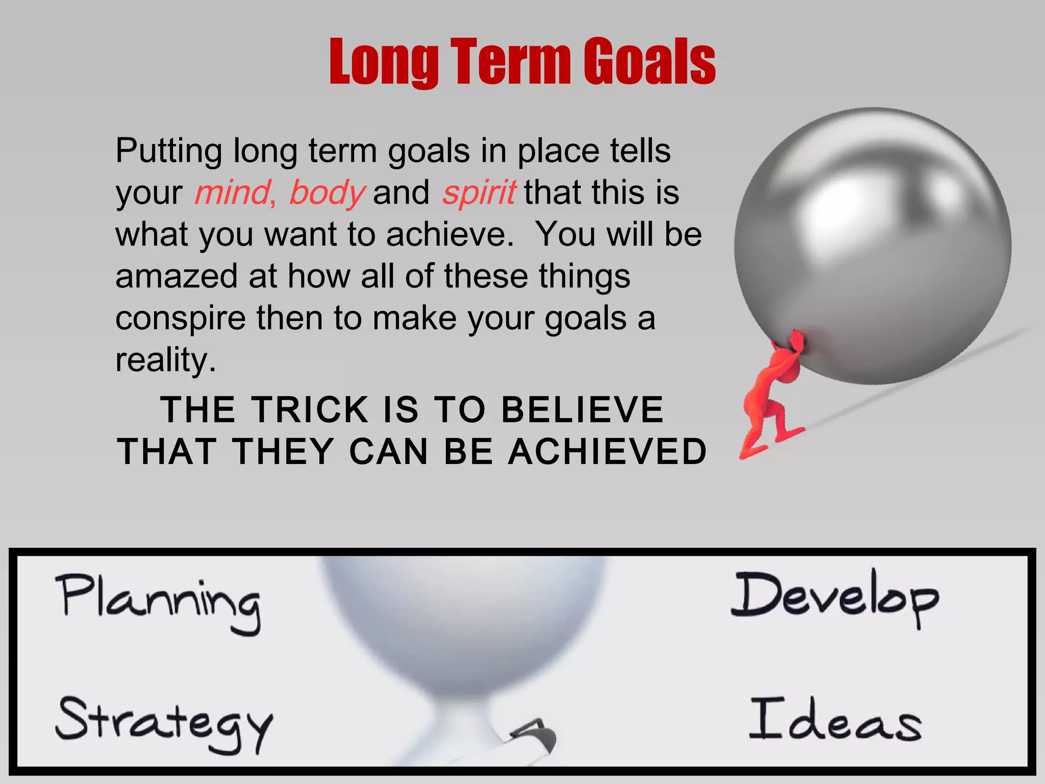 Long Term Goals
Putting long term goals in place tells
your mind, body and spirit that this is
what you want to achieve. You will be
amazed at how all of these things
conspire then to make your goals a
reality.
   THE TRICK IS TO BELIEVE
THAT THEY CAN BE ACHIEVED
 