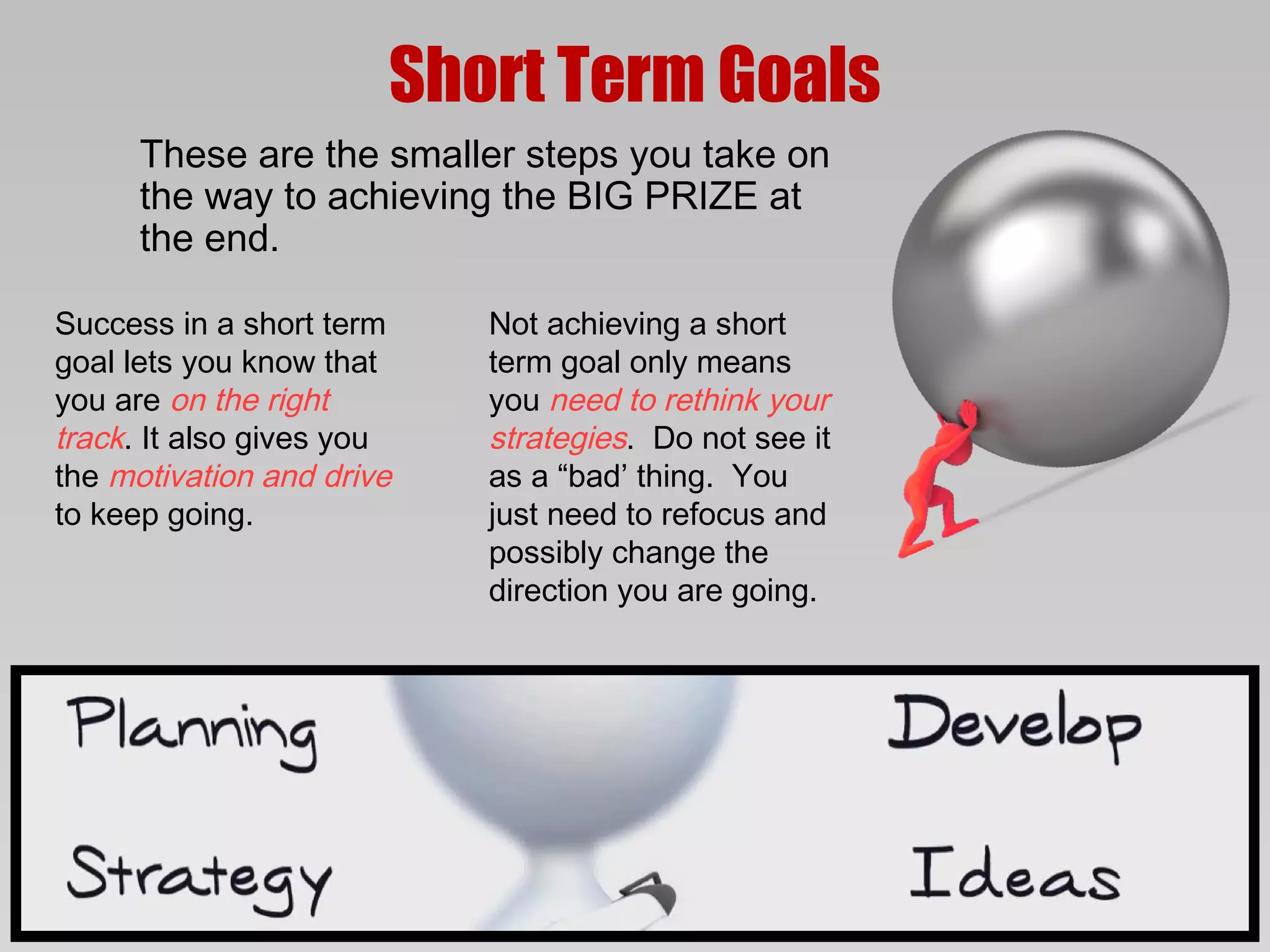 Short Term Goals
      These are the smaller steps you take on
      the way to achieving the BIG PRIZE at
      the end.

Success in a short term    Not achieving a short
goal lets you know that    term goal only means
you are on the right       you need to rethink your
track. It also gives you   strategies. Do not see it
the motivation and drive   as a “bad’ thing. You
to keep going.             just need to refocus and
                           possibly change the
                           direction you are going.
 