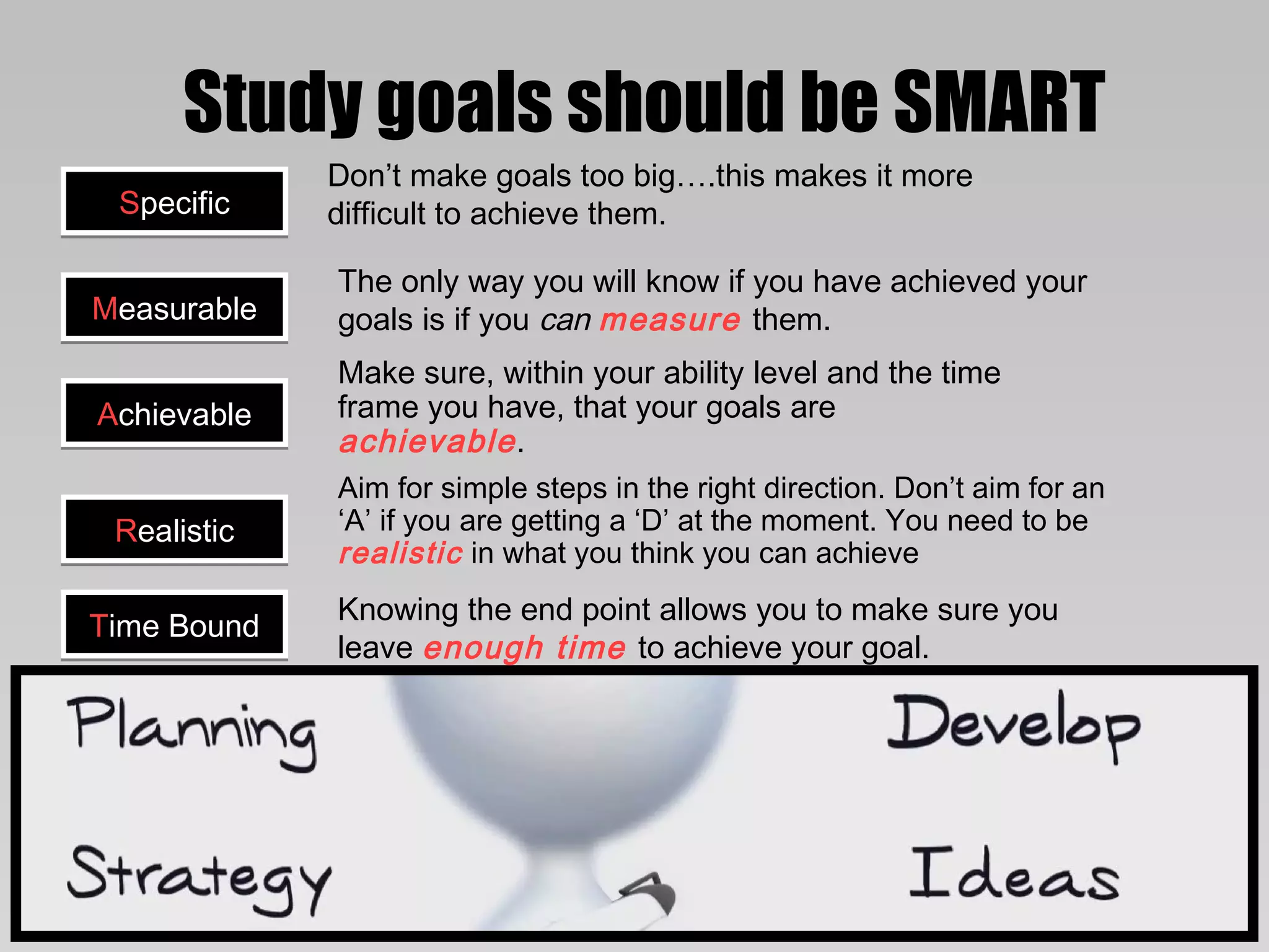 Study goals should be SMART
             Don’t make goals too big….this makes it more
 Specific    difficult to achieve them.

             The only way you will know if you have achieved your
Measurable   goals is if you can measure them.
             Make sure, within your ability level and the time
Achievable   frame you have, that your goals are
             achievable .
             Aim for simple steps in the right direction. Don’t aim for an
 Realistic   ‘A’ if you are getting a ‘D’ at the moment. You need to be
             realistic in what you think you can achieve
             Knowing the end point allows you to make sure you
Time Bound
             leave enough time to achieve your goal.
 