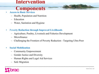 www.brac.net
• Access to Basic Services
– Health, Population and Nutrition
– Education
– Water, Sanitation and Hygiene
• Poverty Reduction through Improved Livelihoods
– Agriculture, Poultry, Livestock and Fisheries Development
– Microfinance
– Challenging the Frontiers of Poverty Reduction - Targeting Ultra Poor
• Social Mobilization
– Community Empowerment
– Gender Justice and Diversity
– Human Rights and Legal Aid Services
– Safe Migration
Intervention
Components
 