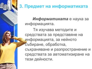 3. Предмет на информатиката 
Информатиката е наука за 
информацията. 
Тя изучава методите и 
средствата за представяне на 
информацията, за нейното 
събиране, обработка, 
съхраняване и разпространение и 
средствата за автоматизиране на 
тези дейности. 
 