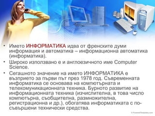 • Името ИНФОРМАТИКА идва от френските думи 
информация и автоматика – информационна автоматика 
(информатика). 
• Широко използвано е и англоезичното име Computer 
Science. 
• Сегашното значение на името ИНФОРМАТИКА е 
възприето за първи път през 1978 год. Съвременната 
информатика се основава на компютърната и 
телекомуникационната техника. Бурното развитие на 
информационната техника (изчислителна, в това число 
компютърна, съобщителна, размножителна, 
регистрационна и др.), обогатява информатиката с по- 
съвършени технически средства. 
 