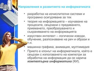 Направления в развитието на информатиката 
• разработка на изчислителни системи и 
програмно осигуряване за тях 
• теория на информацията – изучаване на 
процесите, свързани с предаването, 
приемането, преобразуването и 
съхраняването на информацията 
• изкуствен интелект – логически изводи, 
обучение, разпознаване на реч и образи и 
т.н. 
• машинна графика, анимация, мултимедия 
• Прието е клонът на информатиката, който е 
свързан с използването на компютри за 
обработка на информация да се нарича 
компютърна информатика (КИ). 
 