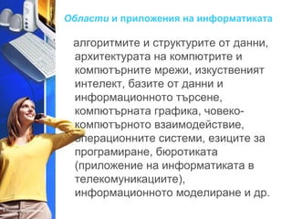 Области и приложения на информатиката 
алгоритмите и структурите от данни, 
архитектурата на компютрите и 
компютърните мрежи, изкуственият 
интелект, базите от данни и 
информационното търсене, 
компютърната графика, човеко- 
компютърното взаимодействие, 
операционните системи, езиците за 
програмиране, бюротиката 
(приложение на информатиката в 
телекомуникациите), 
информационното моделиране и др. 
 