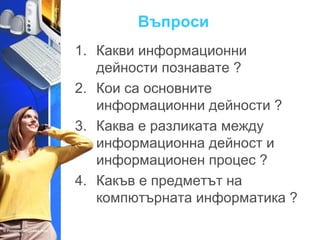 Въпроси 
1. Какви информационни 
дейности познавате ? 
2. Кои са основните 
информационни дейности ? 
3. Каква е разликата между 
информационна дейност и 
информационен процес ? 
4. Какъв е предметът на 
компютърната информатика ? 
