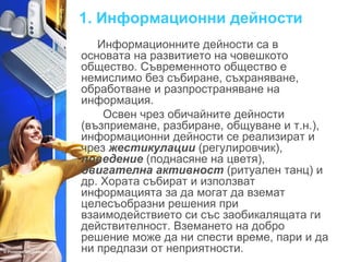 1. Информационни дейности 
Информационните дейности са в 
основата на развитието на човешкото 
общество. Съвременното общество е 
немислимо без събиране, съхраняване, 
обработване и разпространяване на 
информация. 
Освен чрез обичайните дейности 
(възприемане, разбиране, общуване и т.н.), 
информационни дейности се реализират и 
чрез жестикулации (регулировчик), 
поведение (поднасяне на цветя), 
двигателна активност (ритуален танц) и 
др. Хората събират и използват 
информацията за да могат да вземат 
целесъобразни решения при 
взаимодействието си със заобикалящата ги 
действителност. Вземането на добро 
решение може да ни спести време, пари и да 
ни предпази от неприятности. 
 