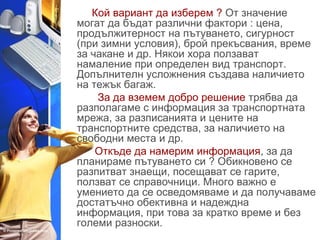 Кой вариант да изберем ? От значение 
могат да бъдат различни фактори : цена, 
продължитерност на пътуването, сигурност 
(при зимни условия), брой прекъсвания, време 
за чакане и др. Някои хора ползават 
намаление при определен вид транспорт. 
Допълнителн усложнения създава наличието 
на тежък багаж. 
За да вземем добро решение трябва да 
разполагаме с информация за транспортната 
мрежа, за разписанията и цените на 
транспортните средства, за наличието на 
свободни места и др. 
Откъде да намерим информация, за да 
планираме пътуването си ? Обикновено се 
разпитват знаещи, посещават се гарите, 
ползват се справочници. Много важно е 
умението да се осведомяваме и да получаваме 
достатъчно обективна и надеждна 
информация, при това за кратко време и без 
големи разноски. 
 