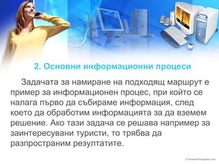 2. Основни информационни процеси 
Задачата за намиране на подходящ маршрут е 
пример за информационен процес, при който се 
налага първо да събираме информация, след 
което да обработим информацията за да вземем 
решение. Ако тази задача се решава например за 
заинтересувани туристи, то трябва да 
разпространим резултатите. 
 