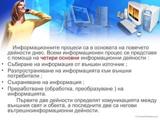 Информационните процеси са в основата на повечето 
дейности днес. Всеки информационен процес се представя 
с помоща на четири основни информационни дейности : 
• Събиране на информация от външен източник ; 
• Разпространяване на информацията към външни 
потребители ; 
• Съхраняване на информация ; 
• Прeработване (обработка, преобразуване ) на 
информацията. 
Първите две дейности определят комуникацията между 
външния свят и обекта, а последните две са негови 
вътрешноинформационни дейности. 
 
