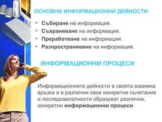 ОСНОВНИ ИНФОРМАЦИОННИ ДЕЙНОСТИ 
• Събиране на информация. 
• Съхраняване на информация. 
• Преработване на информация. 
• Разпространявяне на информация. 
ИНФОРМАЦИОННИ ПРОЦЕСИ 
Информационните дейности в своята взаимна 
връзка и в различни свои конкретни съчетания 
и последователности образуват различни, 
конкретни информационни процеси. 
 