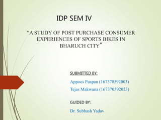 “A STUDY OF POST PURCHASE CONSUMER
EXPERIENCES OF SPORTS BIKES IN
BHARUCH CITY”
SUBMITTED BY:
Appoos Puspan (167370592003)
Tejas Makwana (167370592023)
GUIDED BY:
Dr. Subhash Yadav
IDP SEM IV
 