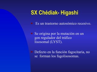 SX Chédiak- Higashi   Es un trastorno autosómico recesivo. Se origina por la mutación en un gen regulador del tráfico lisosomal (LYST). Defecto en la función fagocitaria, no se  forman los fagolisosomas. 