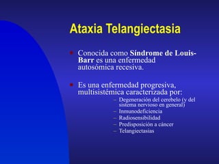 Ataxia Telangiectasia Conocida como  Síndrome de Louis-Barr  es una enfermedad autosómica recesiva. Es una enfermedad progresiva, multisistémica caracterizada por: Degeneración del cerebelo (y del sistema nervioso en general) Inmunodeficiencia Radiosensibilidad Predisposición a cáncer Telangiectasias 