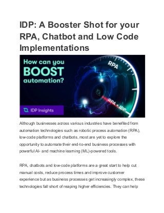 IDP: A Booster Shot for your
RPA, Chatbot and Low Code
Implementations
Although businesses across various industries have benefited from
automation technologies such as robotic process automation (RPA),
low-code platforms and chatbots, most are yet to explore the
opportunity to automate their end-to-end business processes with
powerful AI- and machine learning (ML)-powered tools.
RPA, chatbots and low-code platforms are a great start to help cut
manual costs, reduce process times and improve customer
experience but as business processes get increasingly complex, these
technologies fall short of reaping higher efficiencies. They can help
 