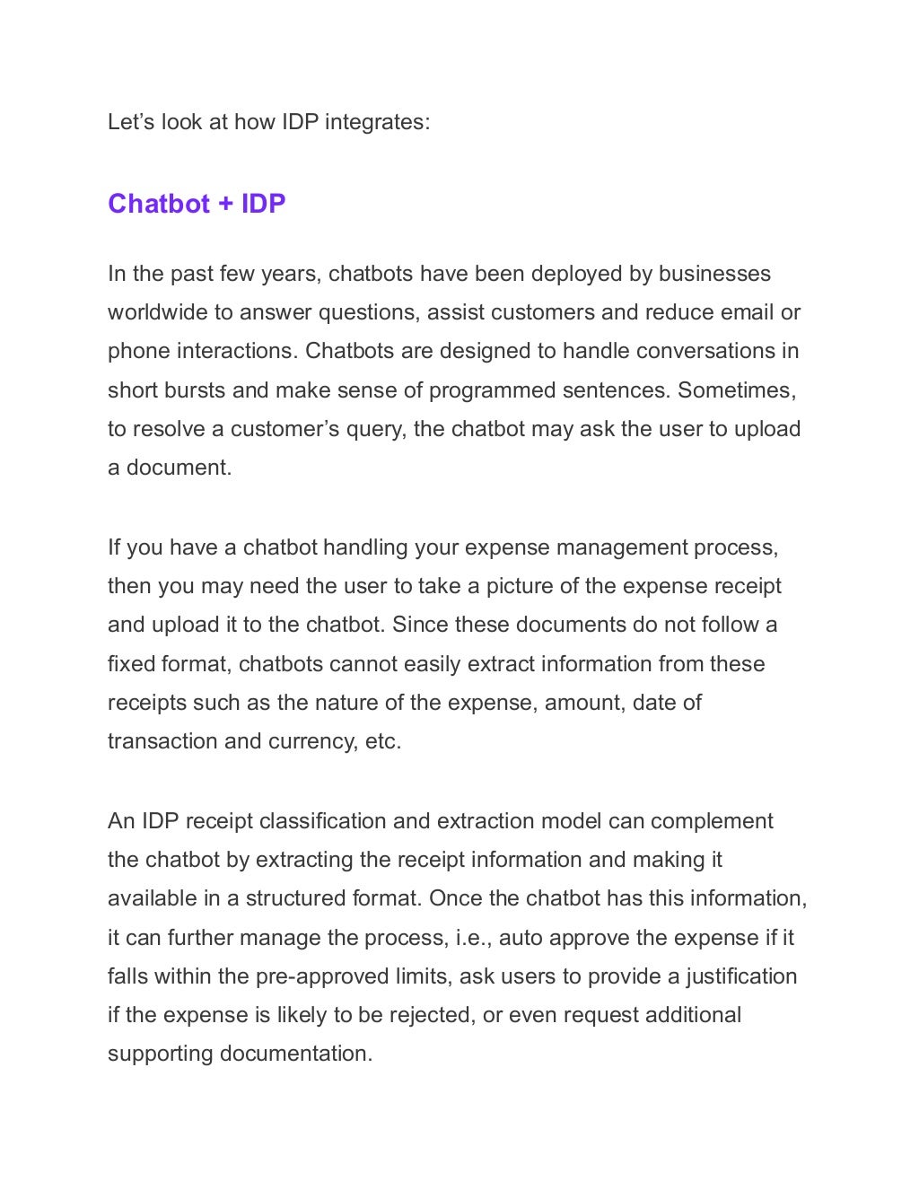 Let’s look at how IDP integrates:
Chatbot + IDP
In the past few years, chatbots have been deployed by businesses
worldwide to answer questions, assist customers and reduce email or
phone interactions. Chatbots are designed to handle conversations in
short bursts and make sense of programmed sentences. Sometimes,
to resolve a customer’s query, the chatbot may ask the user to upload
a document.
If you have a chatbot handling your expense management process,
then you may need the user to take a picture of the expense receipt
and upload it to the chatbot. Since these documents do not follow a
fixed format, chatbots cannot easily extract information from these
receipts such as the nature of the expense, amount, date of
transaction and currency, etc.
An IDP receipt classification and extraction model can complement
the chatbot by extracting the receipt information and making it
available in a structured format. Once the chatbot has this information,
it can further manage the process, i.e., auto approve the expense if it
falls within the pre-approved limits, ask users to provide a justification
if the expense is likely to be rejected, or even request additional
supporting documentation.
 