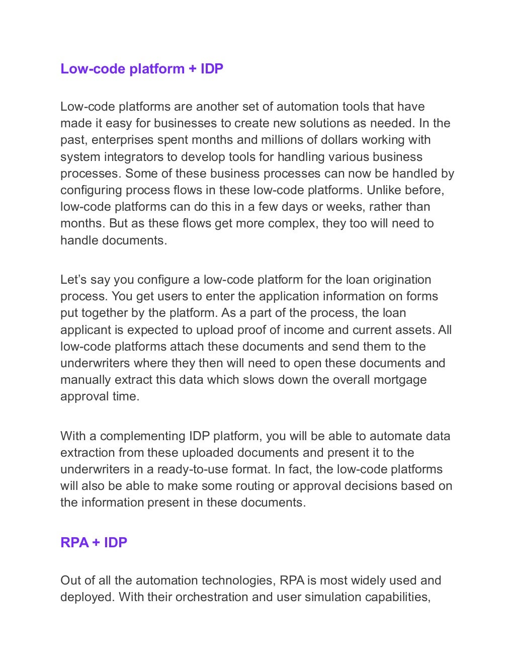 Low-code platform + IDP
Low-code platforms are another set of automation tools that have
made it easy for businesses to create new solutions as needed. In the
past, enterprises spent months and millions of dollars working with
system integrators to develop tools for handling various business
processes. Some of these business processes can now be handled by
configuring process flows in these low-code platforms. Unlike before,
low-code platforms can do this in a few days or weeks, rather than
months. But as these flows get more complex, they too will need to
handle documents.
Let’s say you configure a low-code platform for the loan origination
process. You get users to enter the application information on forms
put together by the platform. As a part of the process, the loan
applicant is expected to upload proof of income and current assets. All
low-code platforms attach these documents and send them to the
underwriters where they then will need to open these documents and
manually extract this data which slows down the overall mortgage
approval time.
With a complementing IDP platform, you will be able to automate data
extraction from these uploaded documents and present it to the
underwriters in a ready-to-use format. In fact, the low-code platforms
will also be able to make some routing or approval decisions based on
the information present in these documents.
RPA + IDP
Out of all the automation technologies, RPA is most widely used and
deployed. With their orchestration and user simulation capabilities,
 