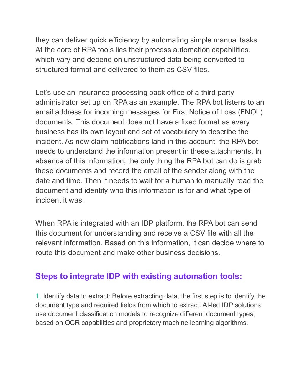 they can deliver quick efficiency by automating simple manual tasks.
At the core of RPA tools lies their process automation capabilities,
which vary and depend on unstructured data being converted to
structured format and delivered to them as CSV files.
Let’s use an insurance processing back office of a third party
administrator set up on RPA as an example. The RPA bot listens to an
email address for incoming messages for First Notice of Loss (FNOL)
documents. This document does not have a fixed format as every
business has its own layout and set of vocabulary to describe the
incident. As new claim notifications land in this account, the RPA bot
needs to understand the information present in these attachments. In
absence of this information, the only thing the RPA bot can do is grab
these documents and record the email of the sender along with the
date and time. Then it needs to wait for a human to manually read the
document and identify who this information is for and what type of
incident it was.
When RPA is integrated with an IDP platform, the RPA bot can send
this document for understanding and receive a CSV file with all the
relevant information. Based on this information, it can decide where to
route this document and make other business decisions.
Steps to integrate IDP with existing automation tools:
1. Identify data to extract: Before extracting data, the first step is to identify the
document type and required fields from which to extract. AI-led IDP solutions
use document classification models to recognize different document types,
based on OCR capabilities and proprietary machine learning algorithms.
 