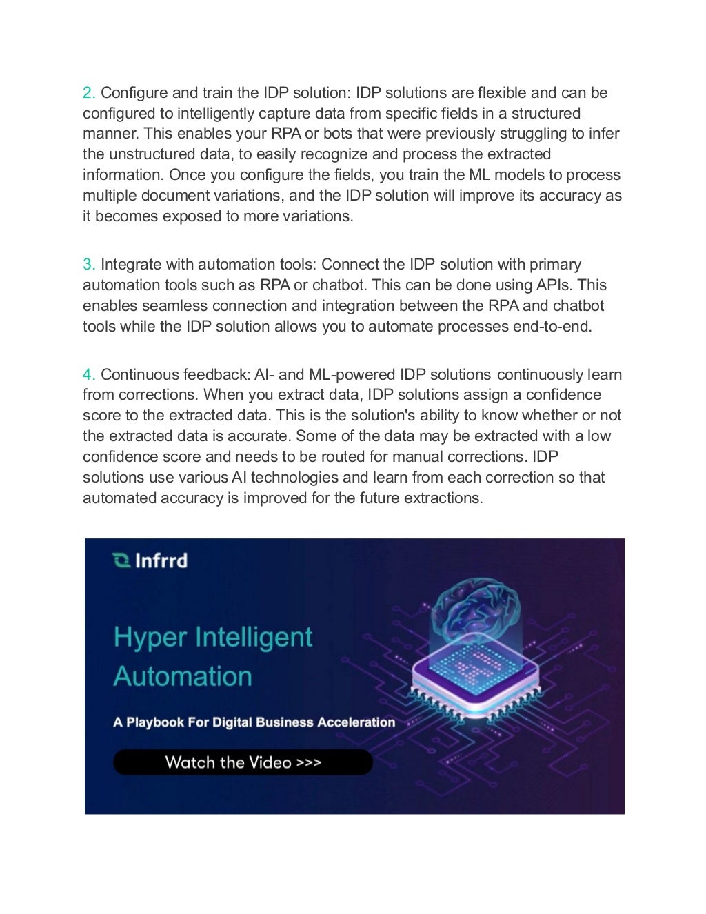 2. Configure and train the IDP solution: IDP solutions are flexible and can be
configured to intelligently capture data from specific fields in a structured
manner. This enables your RPA or bots that were previously struggling to infer
the unstructured data, to easily recognize and process the extracted
information. Once you configure the fields, you train the ML models to process
multiple document variations, and the IDP solution will improve its accuracy as
it becomes exposed to more variations.
3. Integrate with automation tools: Connect the IDP solution with primary
automation tools such as RPA or chatbot. This can be done using APIs. This
enables seamless connection and integration between the RPA and chatbot
tools while the IDP solution allows you to automate processes end-to-end.
4. Continuous feedback: AI- and ML-powered IDP solutions continuously learn
from corrections. When you extract data, IDP solutions assign a confidence
score to the extracted data. This is the solution's ability to know whether or not
the extracted data is accurate. Some of the data may be extracted with a low
confidence score and needs to be routed for manual corrections. IDP
solutions use various AI technologies and learn from each correction so that
automated accuracy is improved for the future extractions.
 