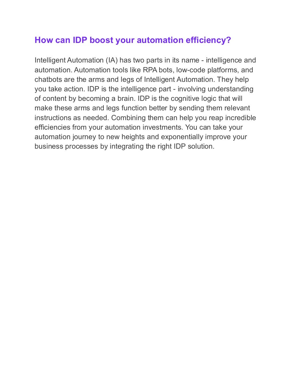 How can IDP boost your automation efficiency?
Intelligent Automation (IA) has two parts in its name - intelligence and
automation. Automation tools like RPA bots, low-code platforms, and
chatbots are the arms and legs of Intelligent Automation. They help
you take action. IDP is the intelligence part - involving understanding
of content by becoming a brain. IDP is the cognitive logic that will
make these arms and legs function better by sending them relevant
instructions as needed. Combining them can help you reap incredible
efficiencies from your automation investments. You can take your
automation journey to new heights and exponentially improve your
business processes by integrating the right IDP solution.
 