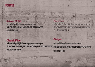 FONTES
Univers LT Std
abcdefghijklmnopqrstuwxyz
ABCDEFGHIJKLMNOPQRSTUWXYZ
0123456789
Chuck Five
abcdefghijklmnopqrstuwxyz
ABCDEFGHIJKLMNOPQRSTUWXYZ
0123456789
Courier
abcdefghijklmnopqrstuwxyz
ABCDEFGHIJKLMNOPQRSTUWXYZ
0123456789
Shotgun
abcdefghijklmnopqrstuwxyz
ABCDEFGHIJKLMNOPQRSTUWXYZ
0123456789
 