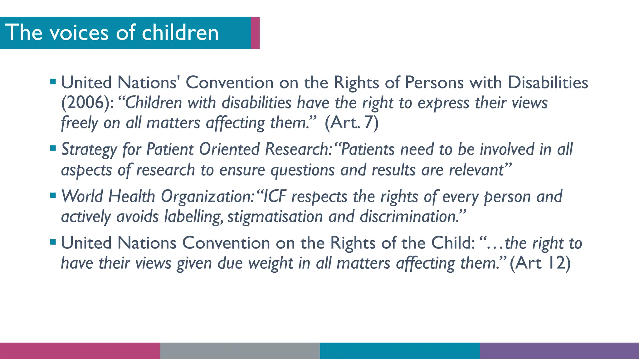 The voices of children
§ United Nations' Convention on the Rights of Persons with Disabilities
(2006): “Children with disabilities have the right to express their views
freely on all matters affecting them.” (Art. 7)
§ Strategy for Patient Oriented Research:“Patients need to be involved in all
aspects of research to ensure questions and results are relevant”
§ World Health Organization:“ICF respects the rights of every person and
actively avoids labelling, stigmatisation and discrimination.”
§ United Nations Convention on the Rights of the Child: “…the right to
have their views given due weight in all matters affecting them.” (Art 12)
 