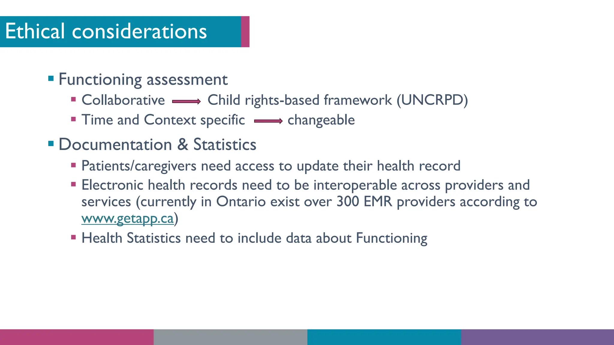 Ethical considerations
§ Functioning assessment
§ Collaborative Child rights-based framework (UNCRPD)
§ Time and Context specific changeable
§ Documentation & Statistics
§ Patients/caregivers need access to update their health record
§ Electronic health records need to be interoperable across providers and
services (currently in Ontario exist over 300 EMR providers according to
www.getapp.ca)
§ Health Statistics need to include data about Functioning
 