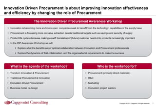 Innovation Driven Procurement is about improving innovation effectiveness
and efficiency by changing the role of Procurement

                          The Innovation Driven Procurement Awareness Workshop

  Innovation is becoming more and more open: companies seek to benefit from the technology capabilities of the supply base

  Procurement is focussing more on value extraction beside traditional targets such as savings and security of supply

  Product life cycles decrease making a swift translation of (future) customer needs into products increasingly important

  In the IDP Awareness Workshop we will:

        Explore what the benefits are of optimal collaboration between Innovation and Procurement professionals

        Explore the dynamics of that collaboration, and the organisational requirements to make it a success




   What is the agenda of the workshop?                                                Who is the workshop for?

  Trends in Innovation & Procurement                                       Procurement (primarily direct materials)

  Traditional Procurement & Innovation                                     R&D

  Innovation Driven Procurement                                            Marketing

  Business model re-design                                                 Innovation project leaders




                                                                                                           Copyright © 2011 Capgemini. All rights reserved.   1
 