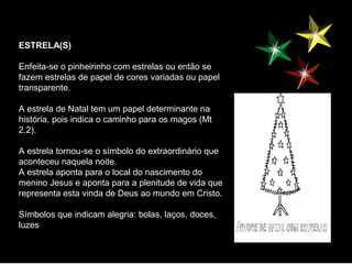 ESTRELA(S)

Enfeita-se o pinheirinho com estrelas ou então se
fazem estrelas de papel de cores variadas ou papel
transparente.

A estrela de Natal tem um papel determinante na
história, pois indica o caminho para os magos (Mt
2.2).

A estrela tornou-se o símbolo do extraordinário que
aconteceu naquela noite.
A estrela aponta para o local do nascimento do
menino Jesus e aponta para a plenitude de vida que
representa esta vinda de Deus ao mundo em Cristo.

Símbolos que indicam alegria: bolas, laços, doces,
luzes
 