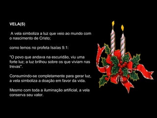 VELA(S)

A vela simboliza a luz que veio ao mundo com
o nascimento de Cristo;

como lemos no profeta Isaías 9.1:

"O povo que andava na escuridão, viu uma
forte luz; a luz brilhou sobre os que viviam nas
trevas".

Consumindo-se completamente para gerar luz,
a vela simboliza a doação em favor da vida.

Mesmo com toda a iluminação artificial, a vela
conserva seu valor.
 