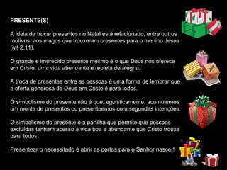 PRESENTE(S)

A ideia de trocar presentes no Natal está relacionado, entre outros
motivos, aos magos que trouxeram presentes para o menino Jesus
(Mt 2.11).

O grande e imerecido presente mesmo é o que Deus nos oferece
em Cristo: uma vida abundante e repleta de alegria.

A troca de presentes entre as pessoas é uma forma de lembrar que
a oferta generosa de Deus em Cristo é para todos.

O simbolismo do presente não é que, egoisticamente, acumulemos
um monte de presentes ou presenteemos com segundas intenções.

O simbolismo do presente é a partilha que permite que pessoas
excluídas tenham acesso à vida boa e abundante que Cristo trouxe
para todos.

Presentear o necessitado é abrir as portas para o Senhor nascer!
 