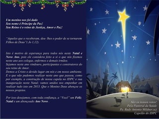 Um menino nos foi dado
Seu nome é Príncipe da Paz!
Seu Reino é o reino de Justiça, Amor e Paz!

 
“Aqueles que o receberam, deu- lhes o poder de se tornarem 
Filhos de Deus”( Jo 1,12).
 

Isto  é  motivo  de  esperança  para  todos  nós  neste  Natal e
Novo Ano,  pois  ele  considera  feito  a  si  o  que  nós  fizemos 
neste ano aos colegas, enfermos e demais irmãos.
Sejamos neste ano vindouro, participantes e construtores do 
seu reino de Amor.
Demos a Cristo o devido lugar em nós e em nosso ambiente. 
E  o que  não pudemos  realizar  neste ano  que passou, como 
por  exemplo,  a  construção de nossa capela  no  IDPC  e  sua 
inauguração  neste  Natal;  vamos  unidos  nos  empenhar  em 
realizar tudo isto em 2013. Que o Menino Deus abençoe os 
nossos projetos.  
 
Por isso desejamos, com toda confiança, a “Você” um Feliz
Natal e um abençoado Ano Novo .                                                São os nossos votos!
                                                                            Pela Pastoral da Saúde
                                                                       Pe. Rudy Antonio Mildner,scj
                                                                                 Capelão do IDPC
 