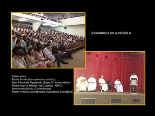 Assembleia no auditório A




Celebrantes:
Padre Simião (transplantado cardíaco)
Dom Fernando Figueiredo (Bispo Stº Amaro)ildner
Padre Rudy A Mildner, scj (Capelão - IDPC)
Seminarista Bruno (Comentarista)
Pastor Antônio (coordenador Assistência Evangélica)
 