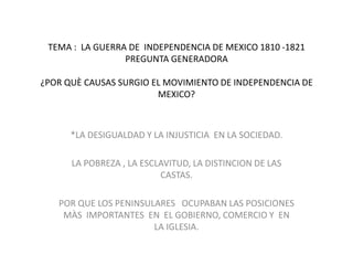 TEMA :  LA GUERRA DE  INDEPENDENCIA DE MEXICO 1810 -1821PREGUNTA GENERADORA¿POR QUÈ CAUSAS SURGIO EL MOVIMIENTO DE INDEPENDENCIA DE MEXICO? *LA DESIGUALDAD Y LA INJUSTICIA  EN LA SOCIEDAD. LA POBREZA , LA ESCLAVITUD, LA DISTINCION DE LAS CASTAS. POR QUE LOS PENINSULARES   OCUPABAN LAS POSICIONES MÀS  IMPORTANTES  EN  EL GOBIERNO, COMERCIO Y  EN  LA IGLESIA. 