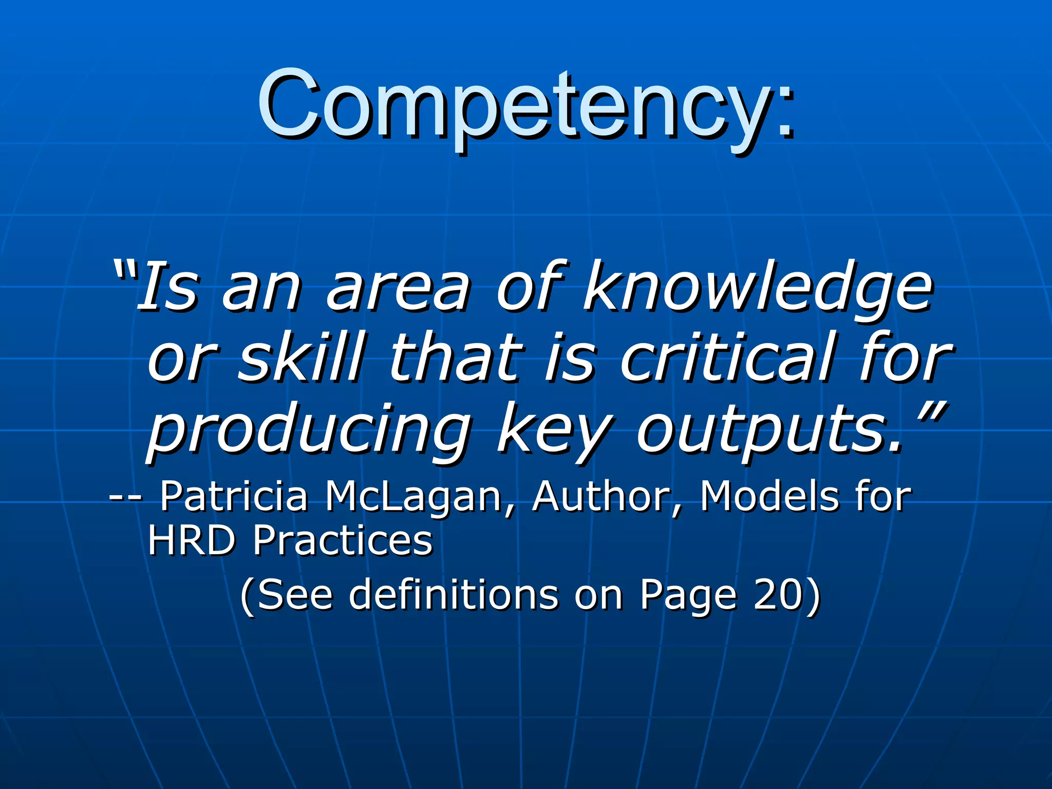 Competency: “ Is an area of knowledge or skill that is critical for producing key outputs.” -- Patricia McLagan, Author, Models for HRD Practices (See definitions on Page 20) 