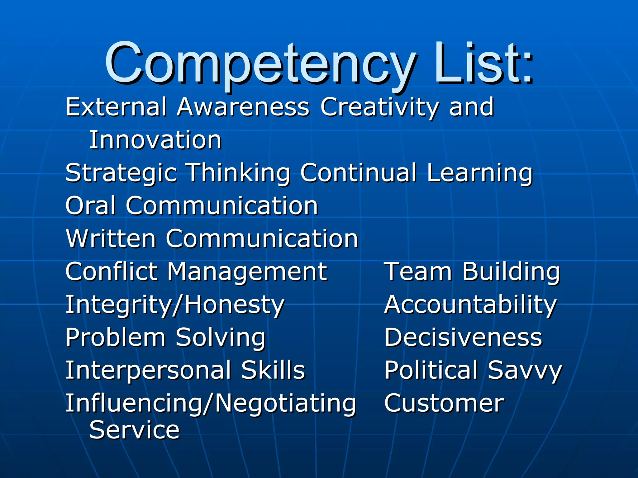 Competency List: External Awareness Creativity and Innovation Strategic Thinking Continual Learning Oral Communication   Written Communication Conflict Management Team Building Integrity/Honesty Accountability Problem Solving Decisiveness Interpersonal Skills Political Savvy Influencing/Negotiating Customer Service 