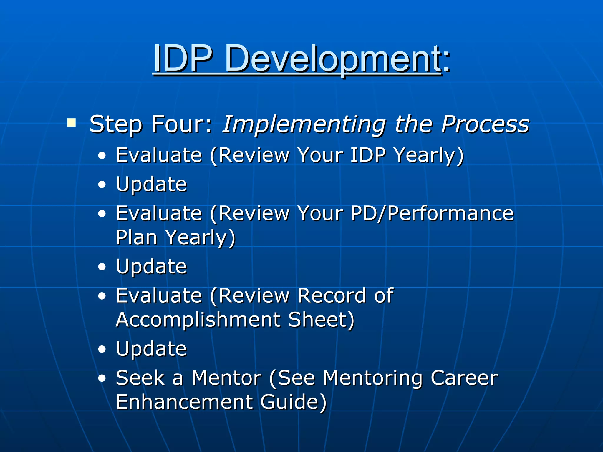IDP Development : Step Four:  Implementing the Process Evaluate (Review Your IDP Yearly) Update Evaluate (Review Your PD/Performance Plan Yearly) Update Evaluate (Review Record of Accomplishment Sheet) Update Seek a Mentor (See Mentoring Career Enhancement Guide) 