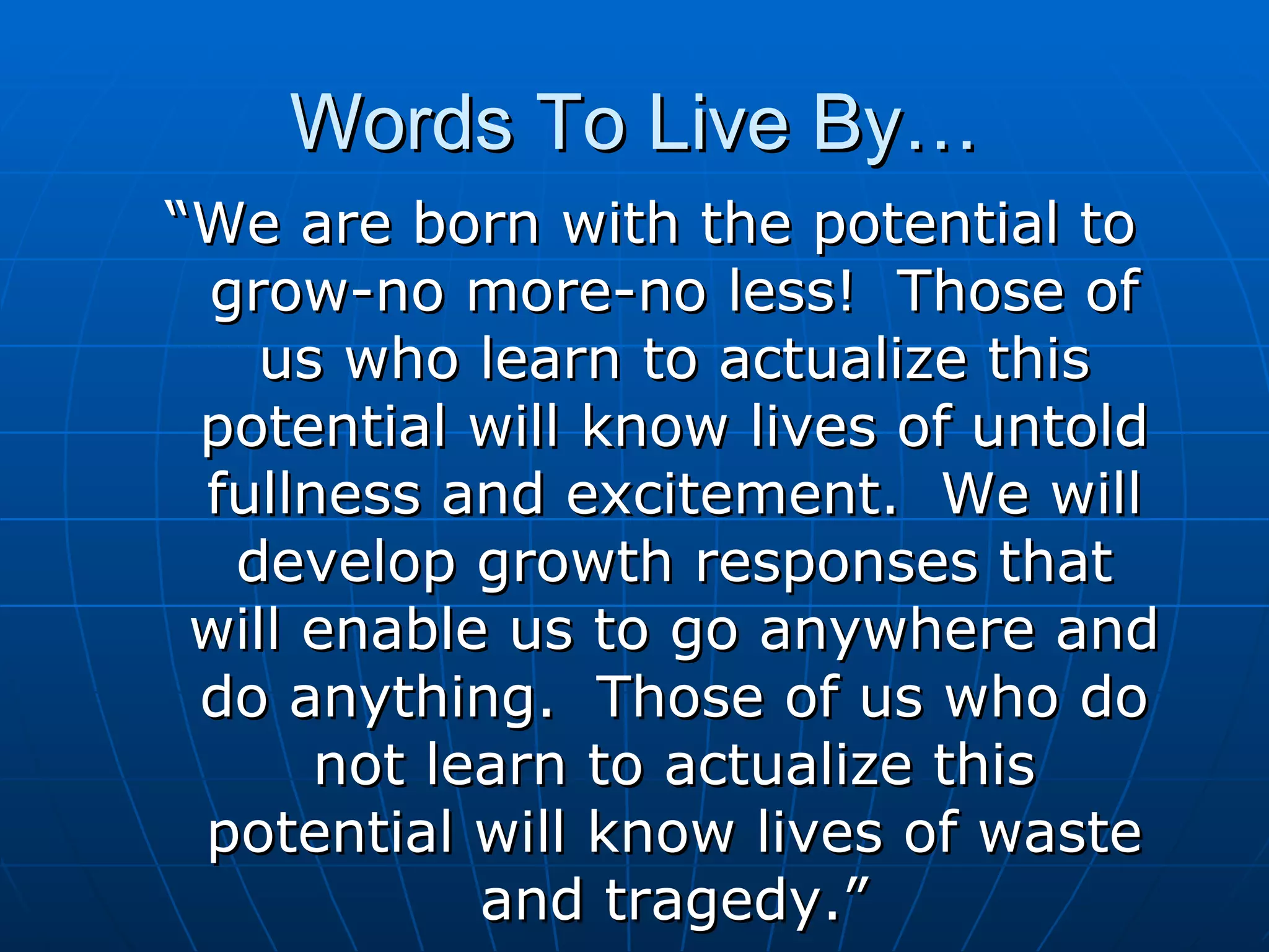 Words To Live By… “We are born with the potential to grow-no more-no less!  Those of us who learn to actualize this potential will know lives of untold fullness and excitement.  We will develop growth responses that will enable us to go anywhere and do anything.  Those of us who do not learn to actualize this potential will know lives of waste and tragedy.” 