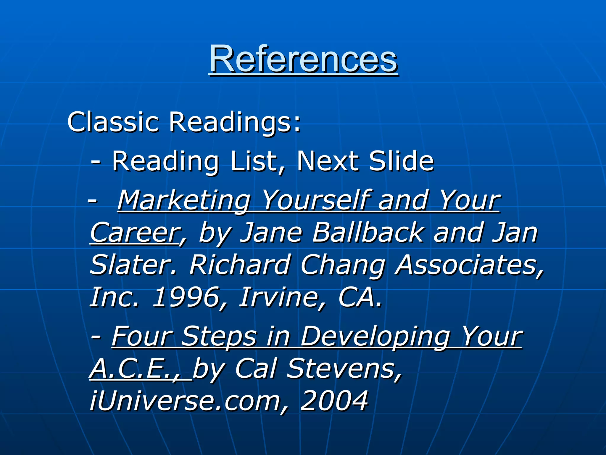 References Classic Readings: - Reading List, Next Slide -  Marketing Yourself and Your Career , by Jane Ballback and Jan Slater. Richard Chang Associates, Inc. 1996, Irvine, CA. -  Four Steps in Developing Your A.C.E.,  by Cal Stevens, iUniverse.com, 2004 