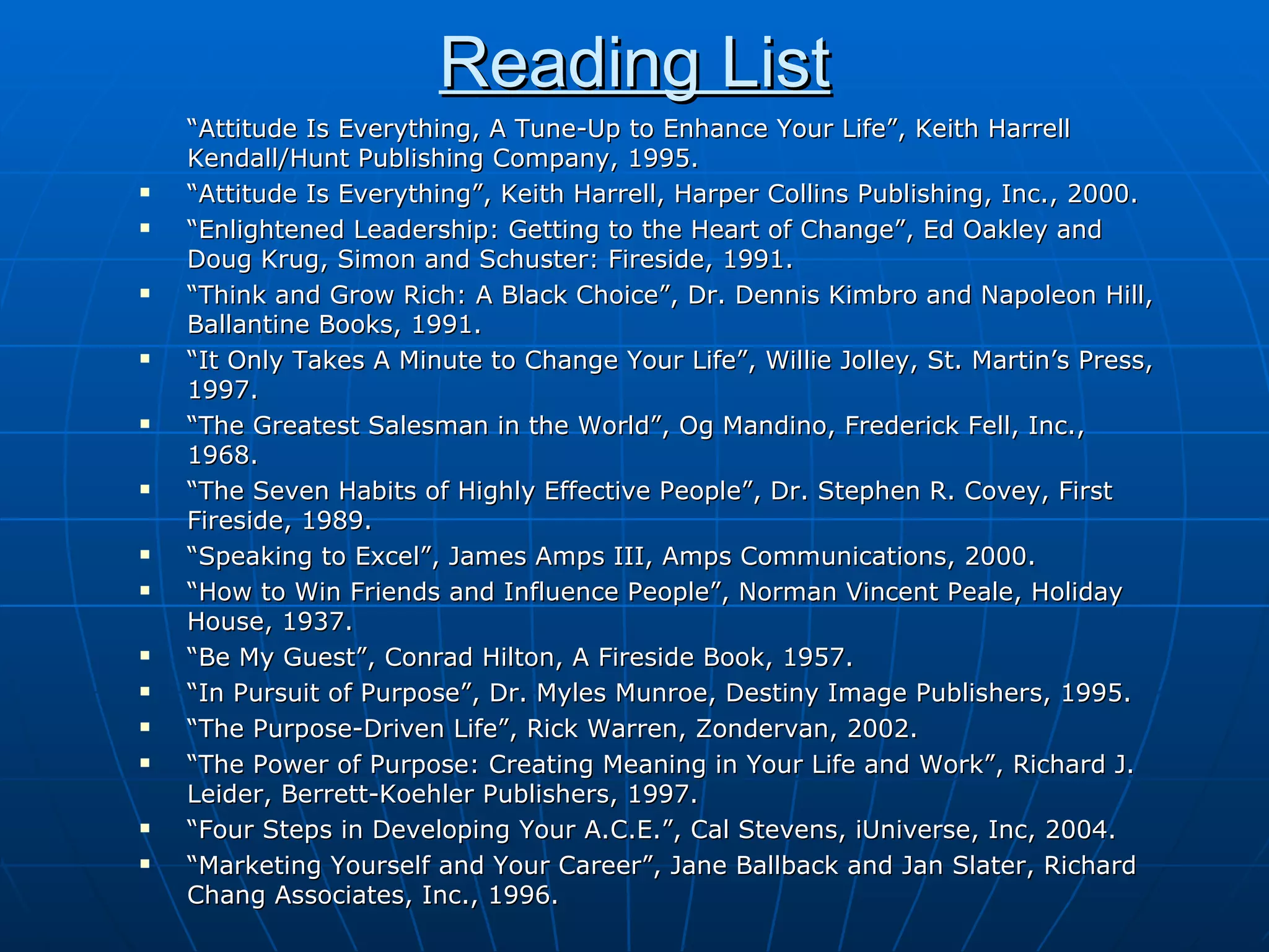 Reading List “ Attitude Is Everything, A Tune-Up to Enhance Your Life”, Keith Harrell Kendall/Hunt Publishing Company, 1995. “ Attitude Is Everything”, Keith Harrell, Harper Collins Publishing, Inc., 2000. “ Enlightened Leadership: Getting to the Heart of Change”, Ed Oakley and Doug Krug, Simon and Schuster: Fireside, 1991. “ Think and Grow Rich: A Black Choice”, Dr. Dennis Kimbro and Napoleon Hill, Ballantine Books, 1991. “ It Only Takes A Minute to Change Your Life”, Willie Jolley, St. Martin’s Press, 1997. “ The Greatest Salesman in the World”, Og Mandino, Frederick Fell, Inc., 1968. “ The Seven Habits of Highly Effective People”, Dr. Stephen R. Covey, First Fireside, 1989. “ Speaking to Excel”, James Amps III, Amps Communications, 2000. “ How to Win Friends and Influence People”, Norman Vincent Peale, Holiday House, 1937.  “ Be My Guest”, Conrad Hilton, A Fireside Book, 1957. “ In Pursuit of Purpose”, Dr. Myles Munroe, Destiny Image Publishers, 1995. “ The Purpose-Driven Life”, Rick Warren, Zondervan, 2002. “ The Power of Purpose: Creating Meaning in Your Life and Work”, Richard J. Leider, Berrett-Koehler Publishers, 1997. “ Four Steps in Developing Your A.C.E.”, Cal Stevens, iUniverse, Inc, 2004. “ Marketing Yourself and Your Career”, Jane Ballback and Jan Slater, Richard Chang Associates, Inc., 1996. 