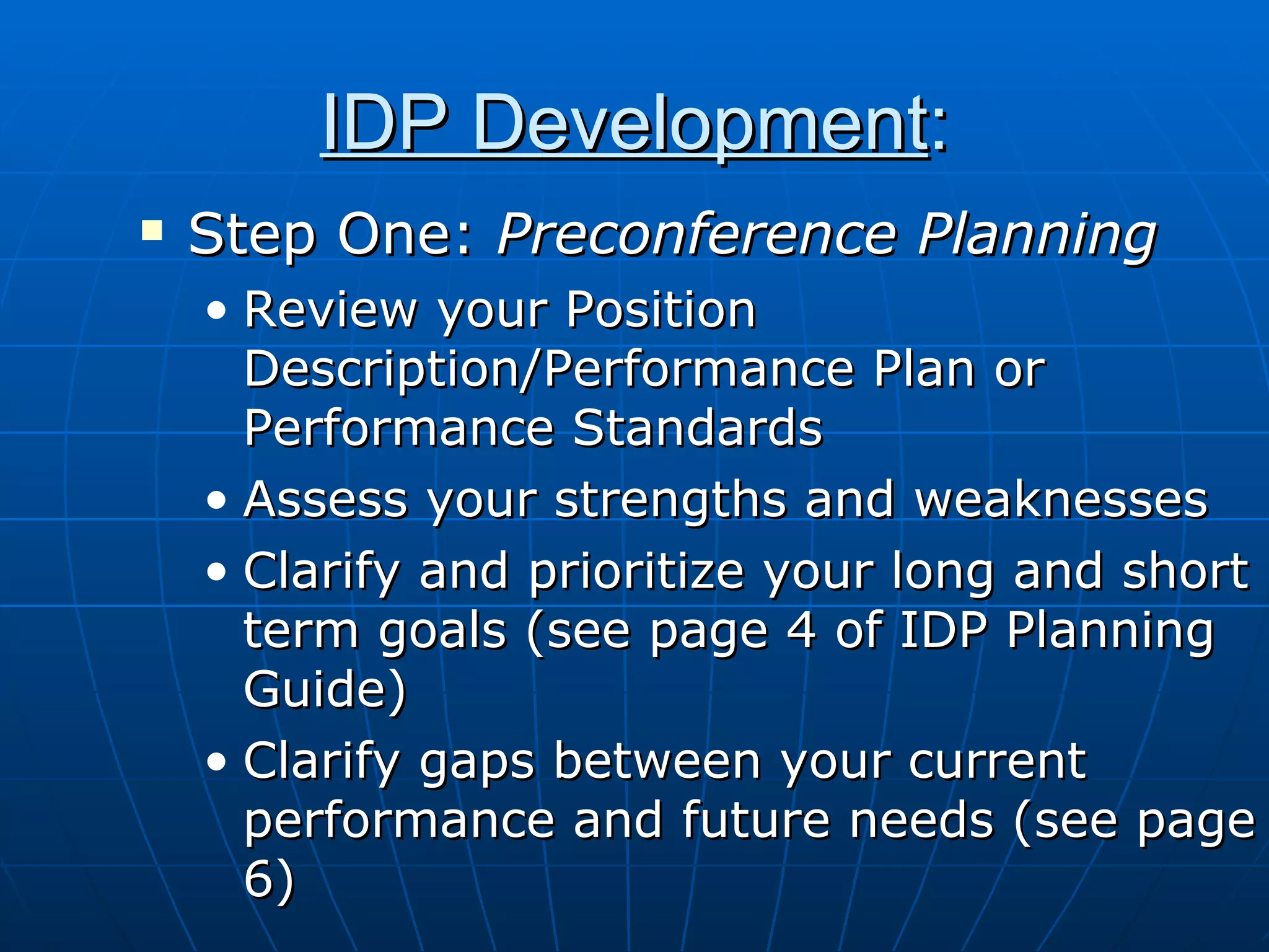 IDP Development : Step One:  Preconference Planning Review your Position Description/Performance Plan or Performance Standards Assess your strengths and weaknesses Clarify and prioritize your long and short term goals (see page 4 of IDP Planning Guide) Clarify gaps between your current performance and future needs (see page 6) 