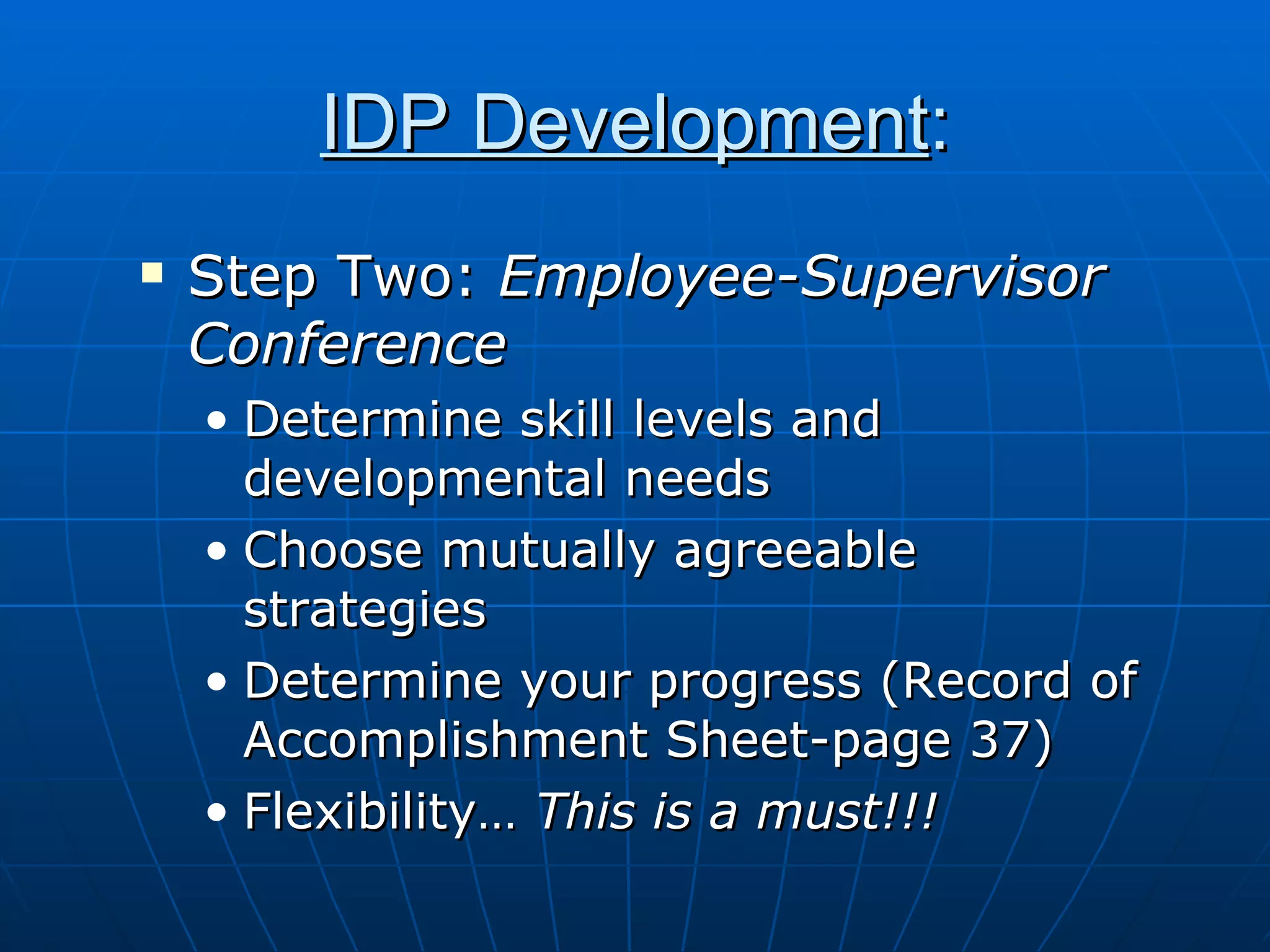 IDP Development : Step Two:  Employee-Supervisor Conference Determine skill levels and developmental needs  Choose mutually agreeable strategies Determine your progress (Record of Accomplishment Sheet-page 37) Flexibility…  This is a must!!! 