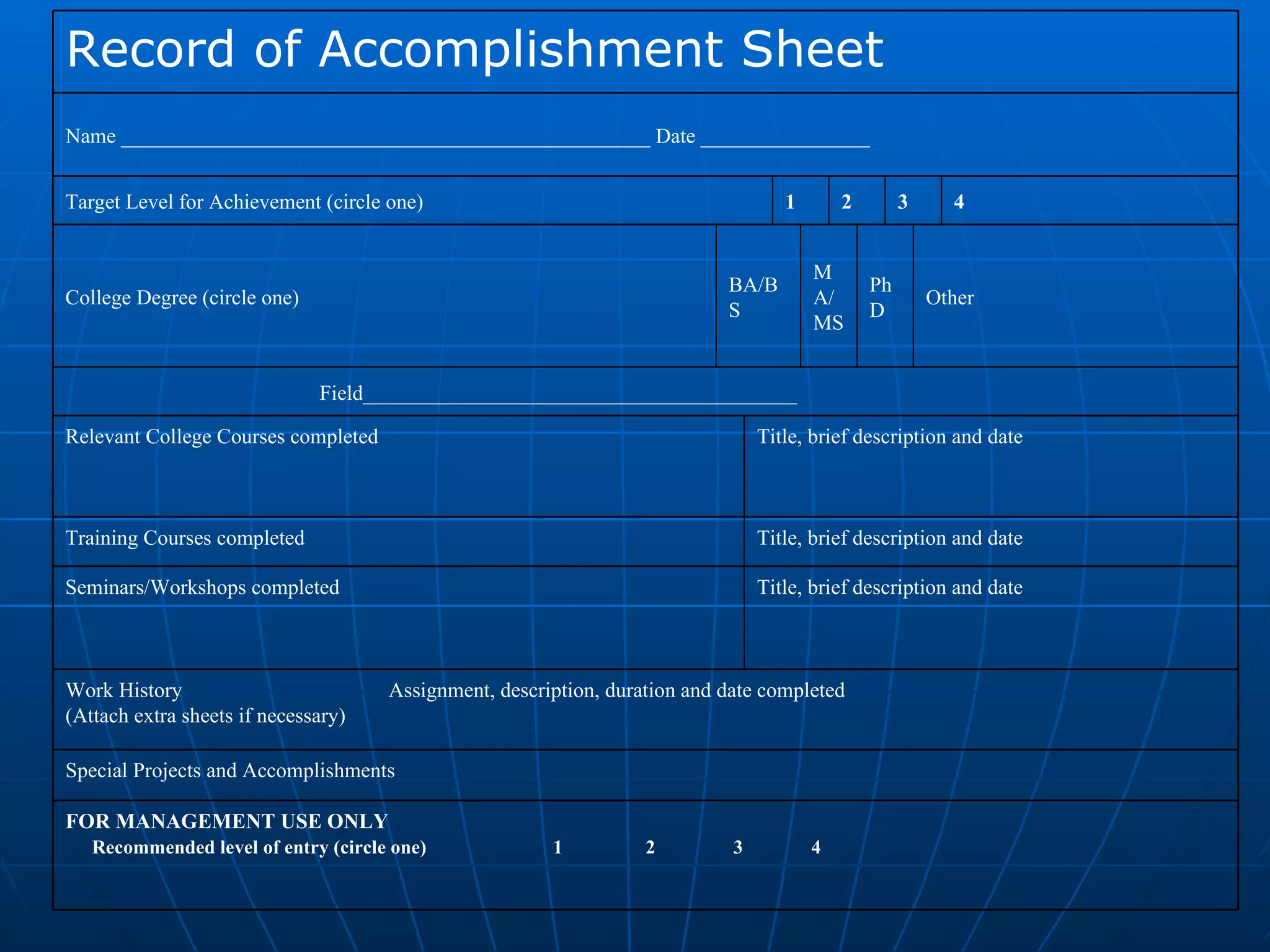 FOR MANAGEMENT USE ONLY Recommended level of entry (circle one)  1  2  3  4 Special Projects and Accomplishments Work History  Assignment, description, duration and date completed (Attach extra sheets if necessary) Title, brief description and date Seminars/Workshops completed Title, brief description and date Training Courses completed Title, brief description and date  Relevant College Courses completed  Field_________________________________________ Other PhD  MA/MS BA/BS  College Degree (circle one) 4 3 2 1 Target Level for Achievement (circle one) Name __________________________________________________ Date ________________ Record of Accomplishment Sheet 