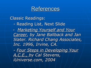References Classic Readings: - Reading List, Next Slide -  Marketing Yourself and Your Career , by Jane Ballback and Jan Slater. Richard Chang Associates, Inc. 1996, Irvine, CA. -  Four Steps in Developing Your A.C.E.,  by Cal Stevens, iUniverse.com, 2004 
