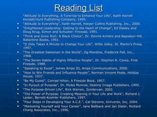 Reading List “ Attitude Is Everything, A Tune-Up to Enhance Your Life”, Keith Harrell Kendall/Hunt Publishing Company, 1995. “ Attitude Is Everything”, Keith Harrell, Harper Collins Publishing, Inc., 2000. “ Enlightened Leadership: Getting to the Heart of Change”, Ed Oakley and Doug Krug, Simon and Schuster: Fireside, 1991. “ Think and Grow Rich: A Black Choice”, Dr. Dennis Kimbro and Napoleon Hill, Ballantine Books, 1991. “ It Only Takes A Minute to Change Your Life”, Willie Jolley, St. Martin’s Press, 1997. “ The Greatest Salesman in the World”, Og Mandino, Frederick Fell, Inc., 1968. “ The Seven Habits of Highly Effective People”, Dr. Stephen R. Covey, First Fireside, 1989. “ Speaking to Excel”, James Amps III, Amps Communications, 2000. “ How to Win Friends and Influence People”, Norman Vincent Peale, Holiday House, 1937.  “ Be My Guest”, Conrad Hilton, A Fireside Book, 1957. “ In Pursuit of Purpose”, Dr. Myles Munroe, Destiny Image Publishers, 1995. “ The Purpose-Driven Life”, Rick Warren, Zondervan, 2002. “ The Power of Purpose: Creating Meaning in Your Life and Work”, Richard J. Leider, Berrett-Koehler Publishers, 1997. “ Four Steps in Developing Your A.C.E.”, Cal Stevens, iUniverse, Inc, 2004. “ Marketing Yourself and Your Career”, Jane Ballback and Jan Slater, Richard Chang Associates, Inc., 1996. 