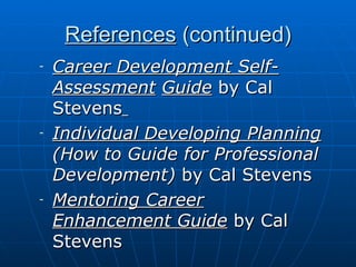 References  (continued) Career Development Self-Assessment   Guide  by Cal Stevens   Individual Developing Planning   (How to Guide for   Professional Development)  by Cal Stevens Mentoring Career Enhancement Guide  by Cal Stevens 