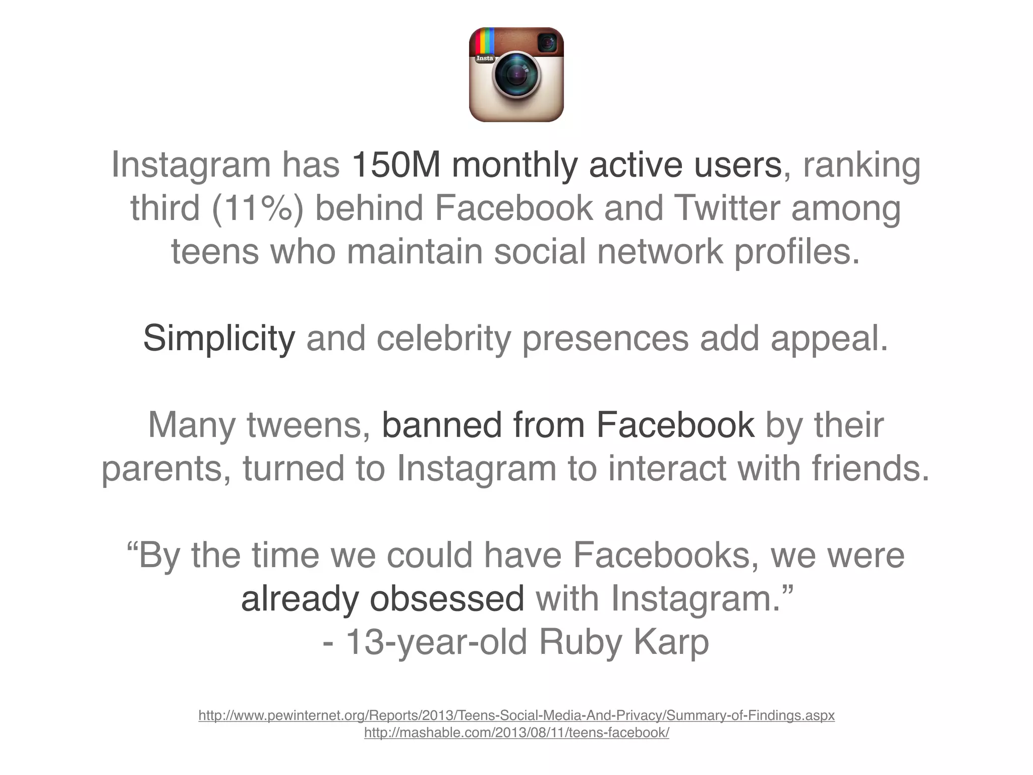 Instagram has 150M monthly active users, ranking
third (11%) behind Facebook and Twitter among
teens who maintain social network proﬁles.
Simplicity and celebrity presences add appeal.
Many tweens, banned from Facebook by their
parents, turned to Instagram to interact with friends.
“By the time we could have Facebooks, we were
already obsessed with Instagram.”
- 13-year-old Ruby Karp
http://www.pewinternet.org/Reports/2013/Teens-Social-Media-And-Privacy/Summary-of-Findings.aspx
http://mashable.com/2013/08/11/teens-facebook/
 
